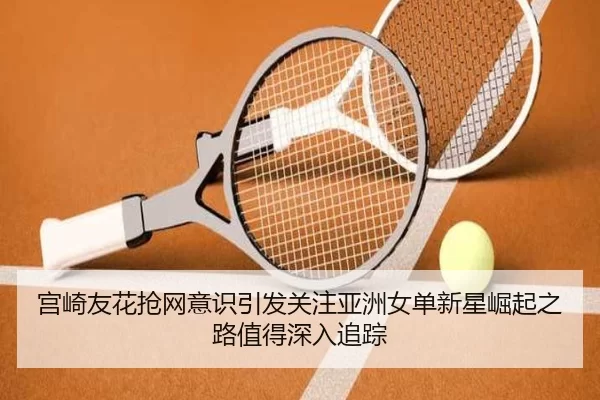 宫崎友花抢网意识引发关注亚洲女单新星崛起之路值得深入追踪